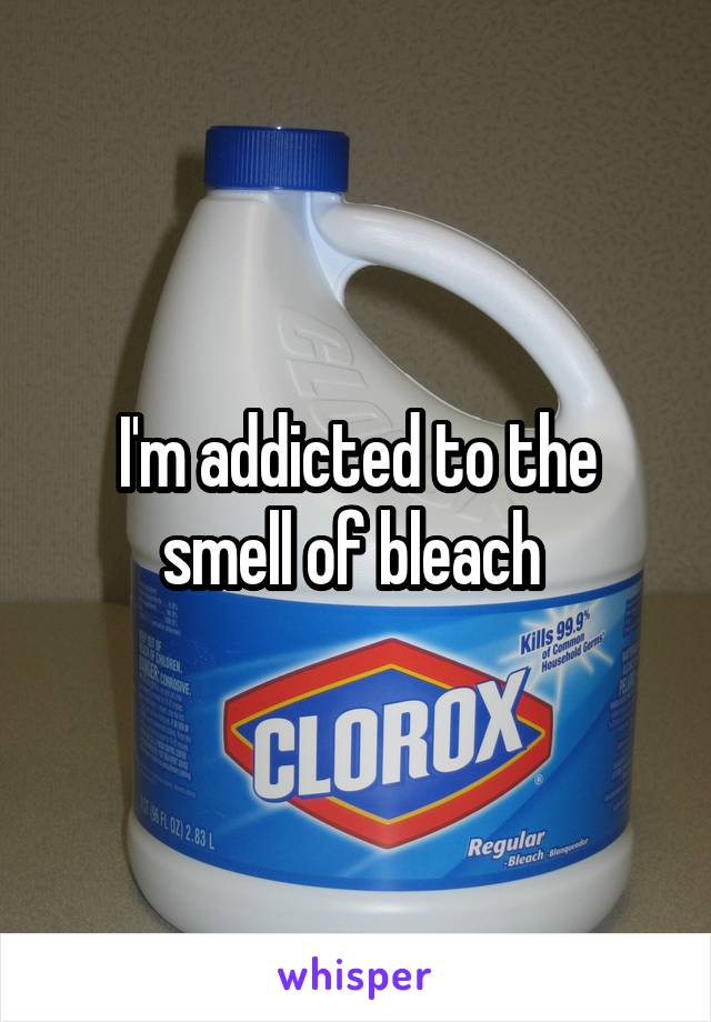 I'm addicted to the smell of bleach 