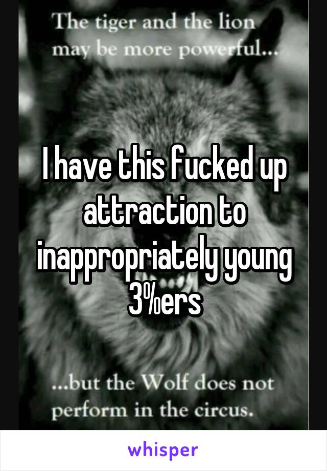 I have this fucked up attraction to inappropriately young 3%ers