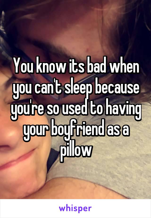 You know its bad when you can't sleep because you're so used to having your boyfriend as a pillow