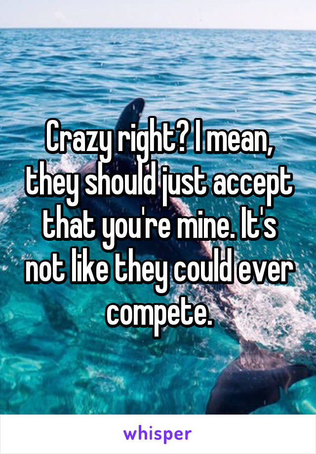 Crazy right? I mean, they should just accept that you're mine. It's not like they could ever compete.