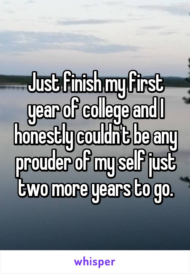 Just finish my first year of college and I honestly couldn't be any prouder of my self just two more years to go.