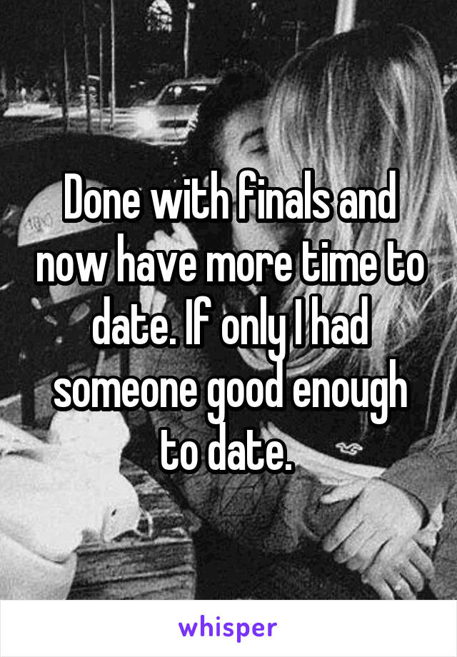 Done with finals and now have more time to date. If only I had someone good enough to date. 