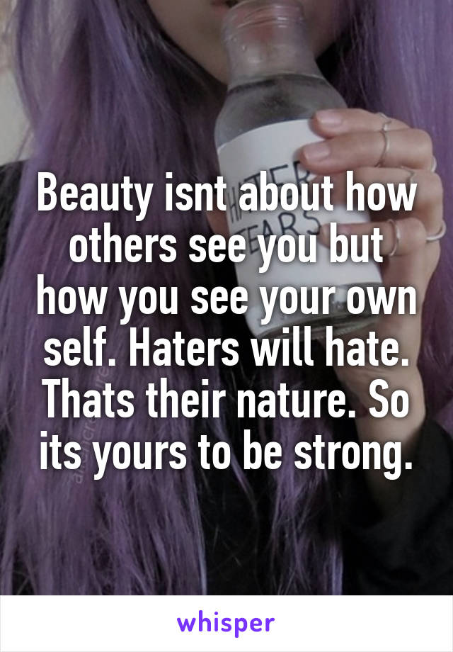 Beauty isnt about how others see you but how you see your own self. Haters will hate. Thats their nature. So its yours to be strong.