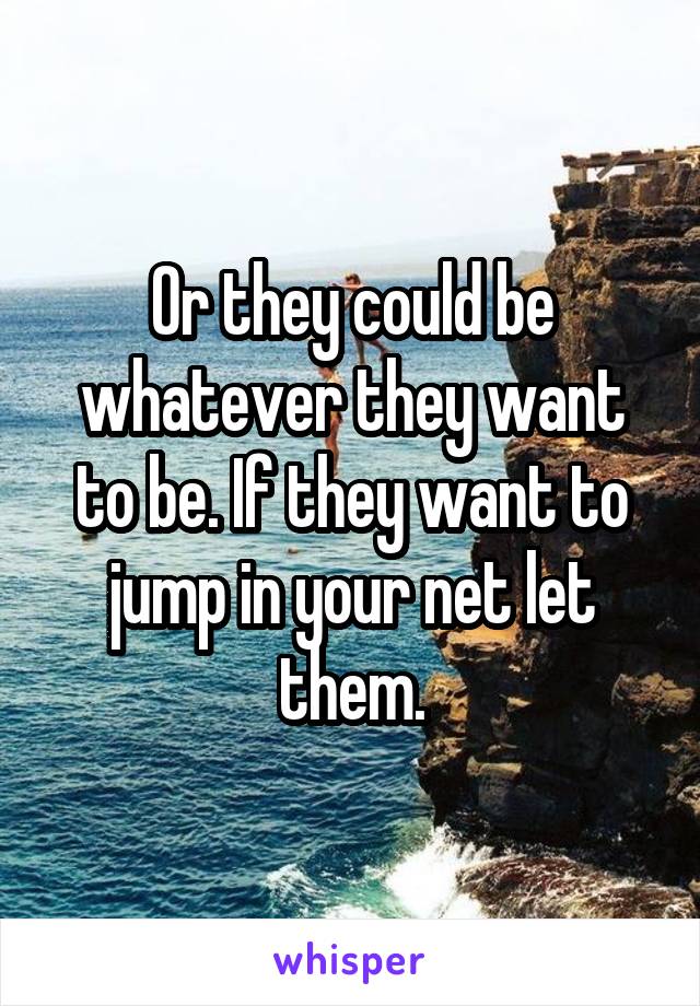 Or they could be whatever they want to be. If they want to jump in your net let them.