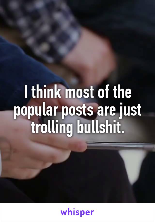 I think most of the popular posts are just trolling bullshit.