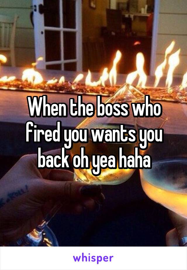 When the boss who fired you wants you back oh yea haha