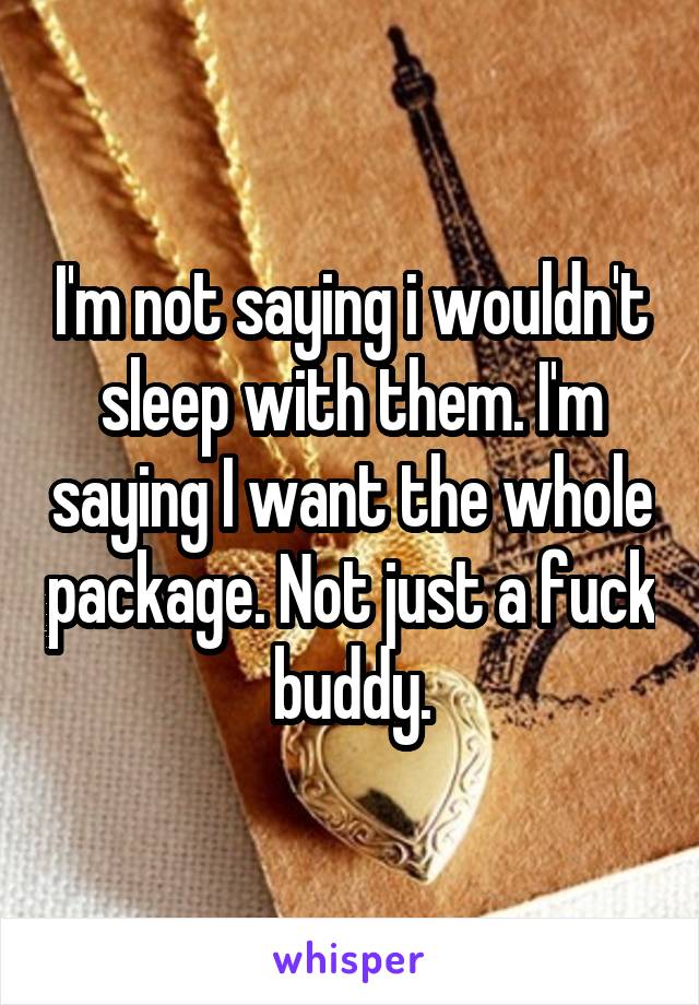 I'm not saying i wouldn't sleep with them. I'm saying I want the whole package. Not just a fuck buddy.