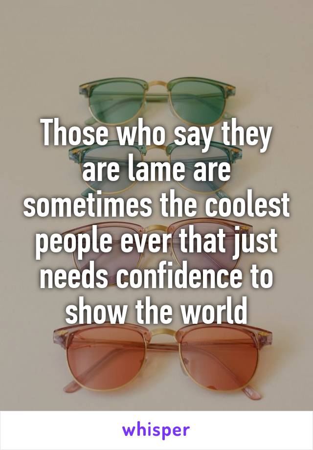 Those who say they are lame are sometimes the coolest people ever that just needs confidence to show the world