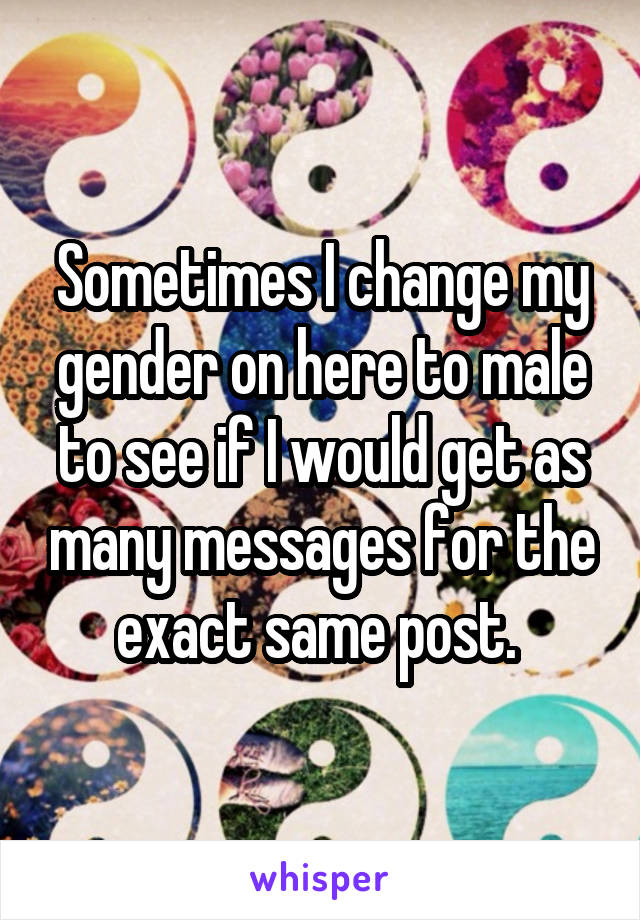 Sometimes I change my gender on here to male to see if I would get as many messages for the exact same post. 