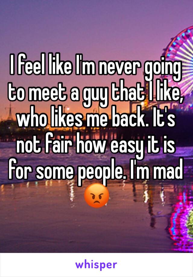 I feel like I'm never going to meet a guy that I like, who likes me back. It's not fair how easy it is for some people. I'm mad 😡 