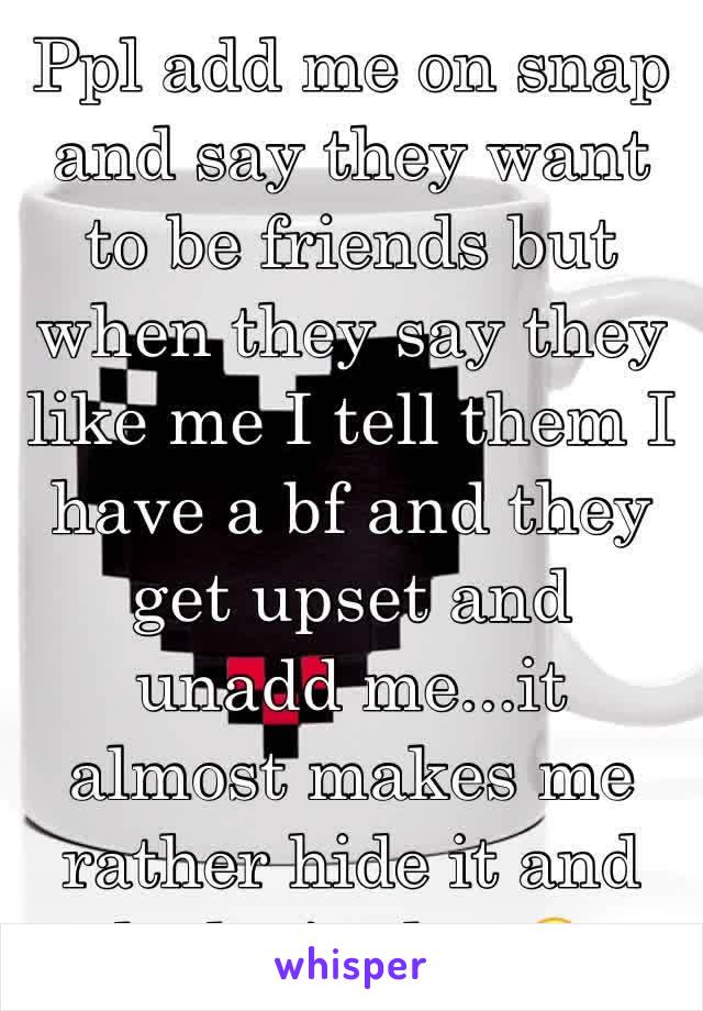 Ppl add me on snap and say they want to be friends but when they say they like me I tell them I have a bf and they get upset and unadd me...it almost makes me rather hide it and look single...😔