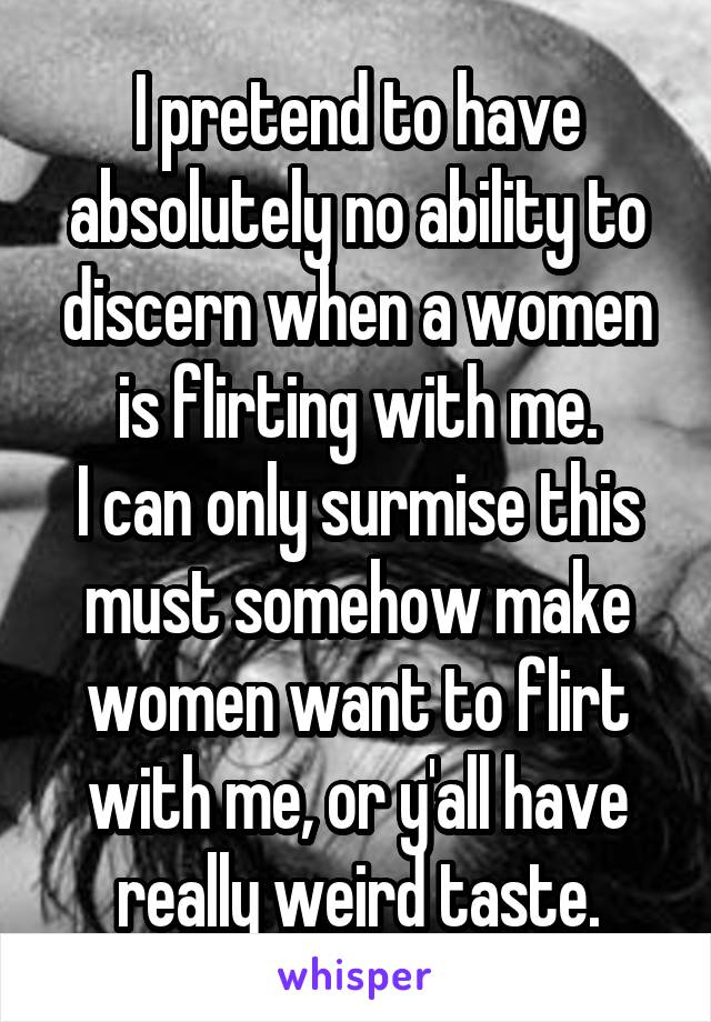 I pretend to have absolutely no ability to discern when a women is flirting with me.
I can only surmise this must somehow make women want to flirt with me, or y'all have really weird taste.