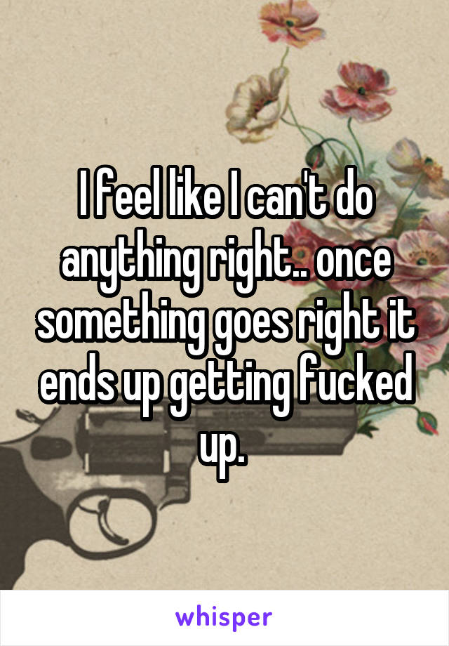 I feel like I can't do anything right.. once something goes right it ends up getting fucked up. 