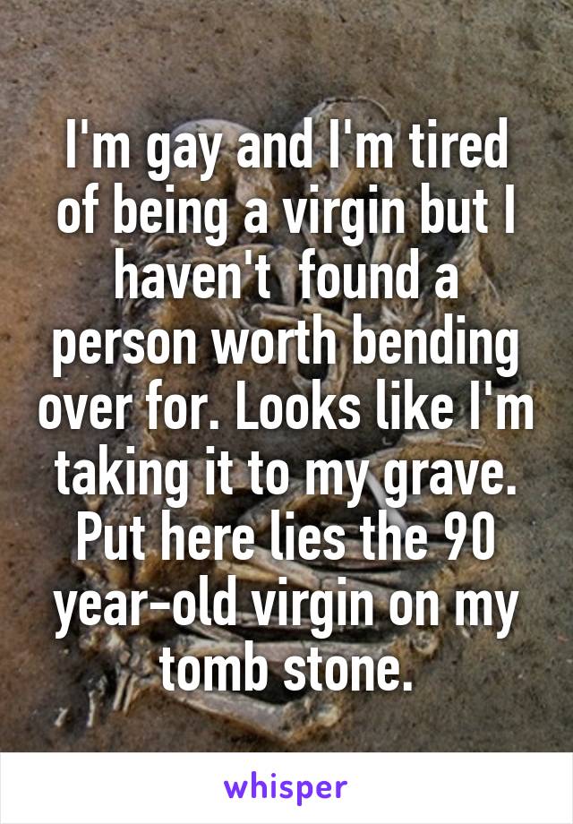 I'm gay and I'm tired of being a virgin but I haven't  found a person worth bending over for. Looks like I'm taking it to my grave. Put here lies the 90 year-old virgin on my tomb stone.