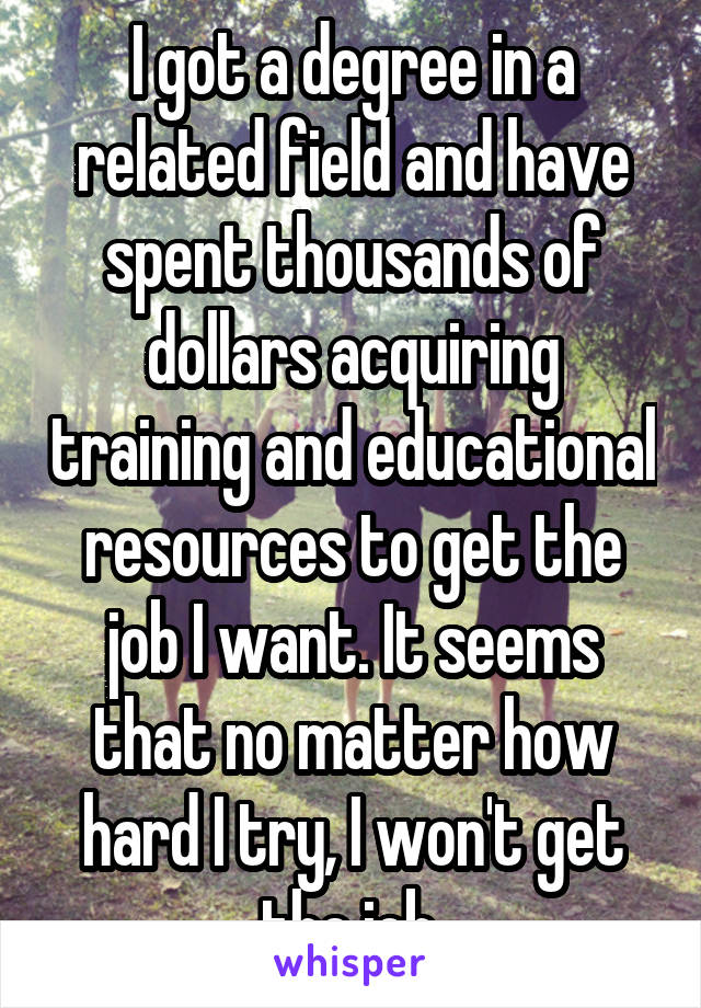 I got a degree in a related field and have spent thousands of dollars acquiring training and educational resources to get the job I want. It seems that no matter how hard I try, I won't get the job.