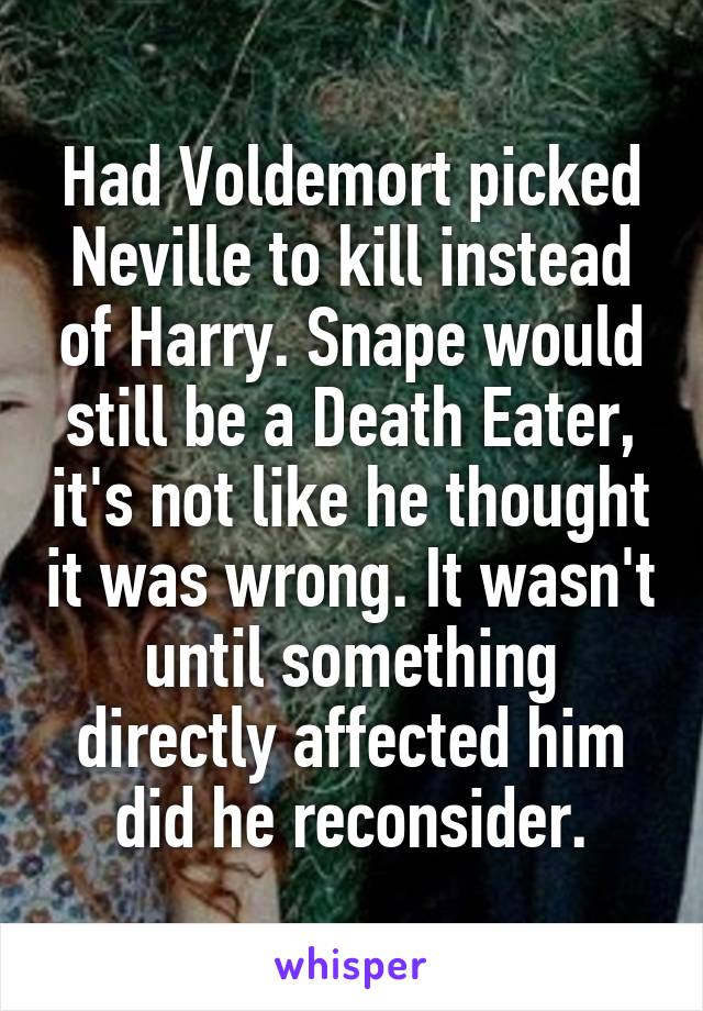 Had Voldemort picked Neville to kill instead of Harry. Snape would still be a Death Eater, it's not like he thought it was wrong. It wasn't until something directly affected him did he reconsider.