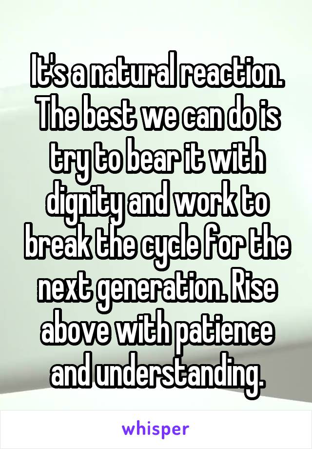 It's a natural reaction. The best we can do is try to bear it with dignity and work to break the cycle for the next generation. Rise above with patience and understanding.