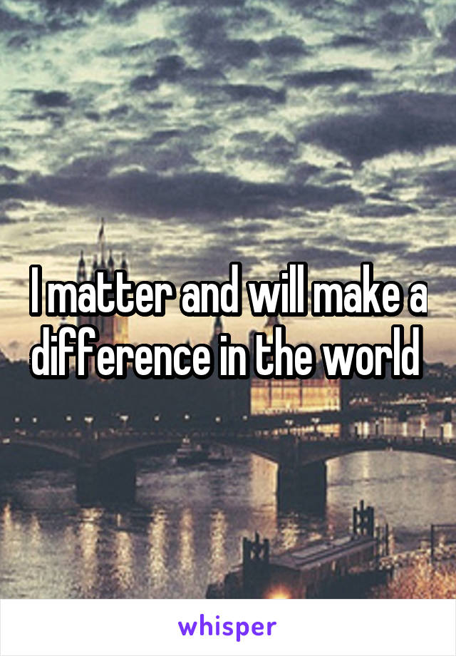 I matter and will make a difference in the world 