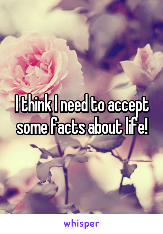 I think I need to accept some facts about life!