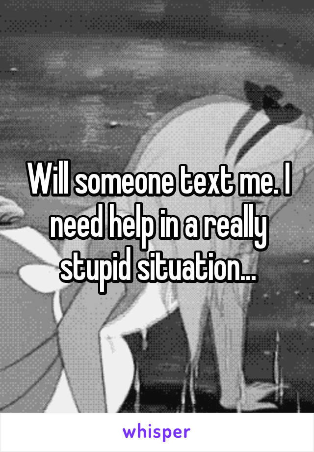 Will someone text me. I need help in a really stupid situation...