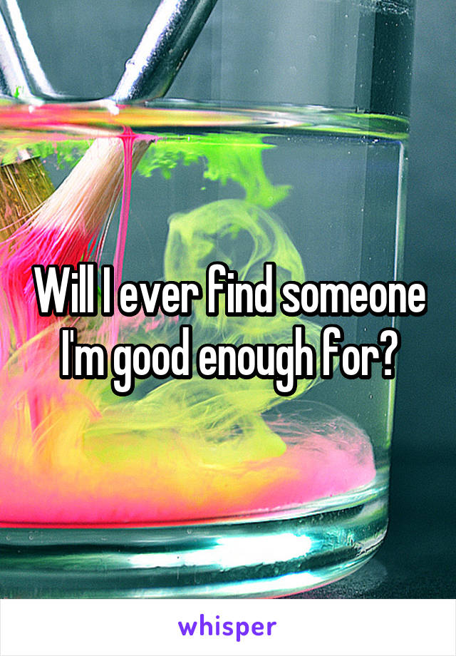 Will I ever find someone I'm good enough for?