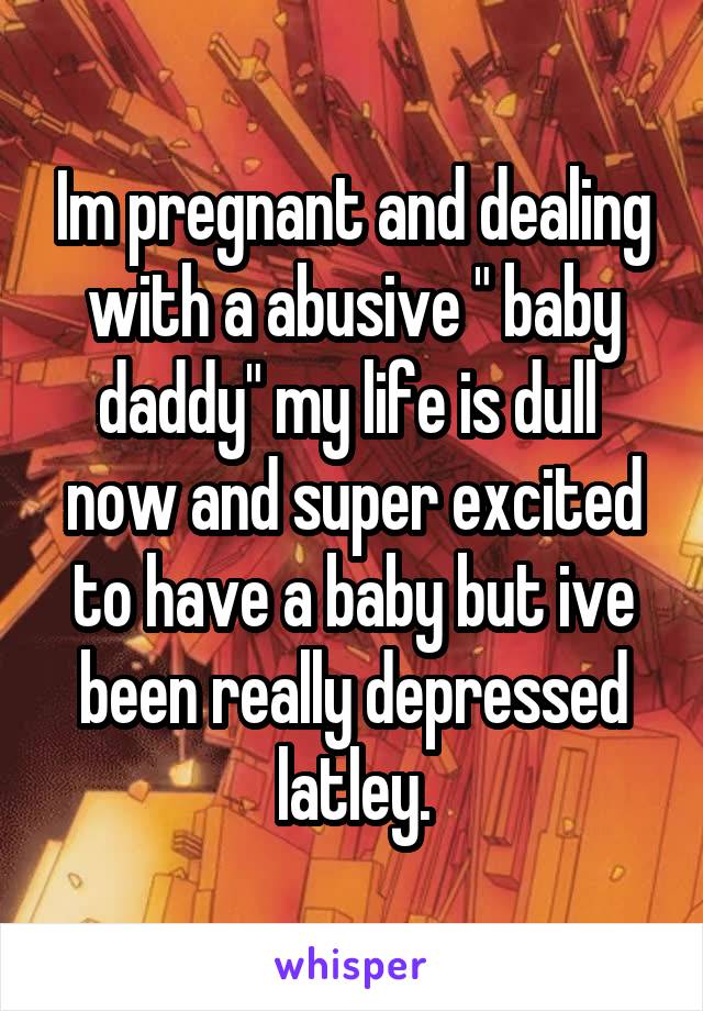 Im pregnant and dealing with a abusive " baby daddy" my life is dull 
now and super excited to have a baby but ive been really depressed latley.