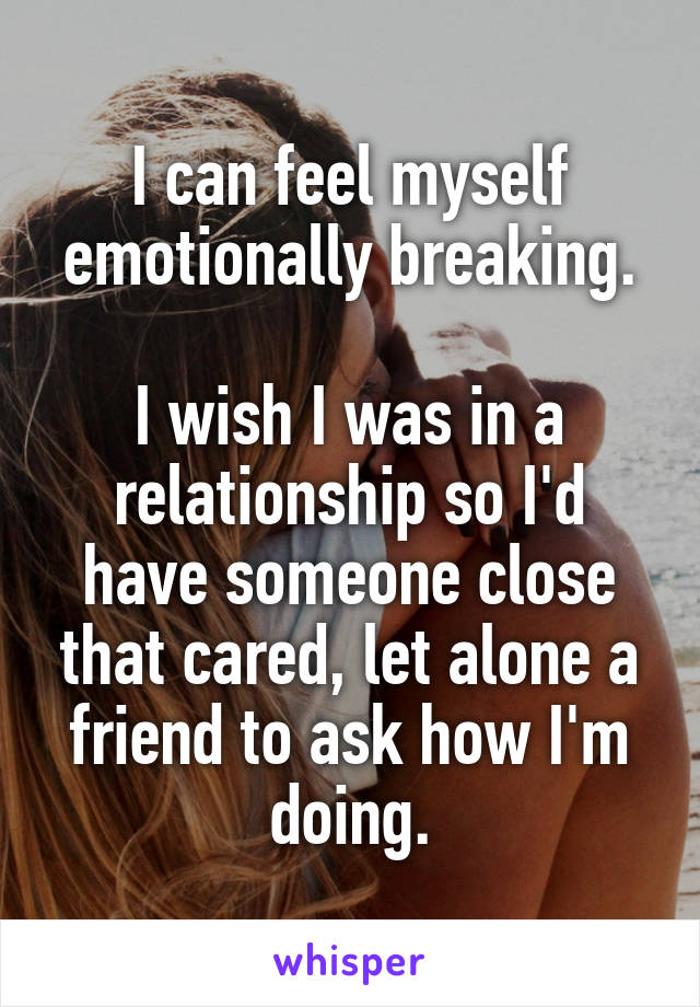 I can feel myself emotionally breaking.

I wish I was in a relationship so I'd have someone close that cared, let alone a friend to ask how I'm doing.