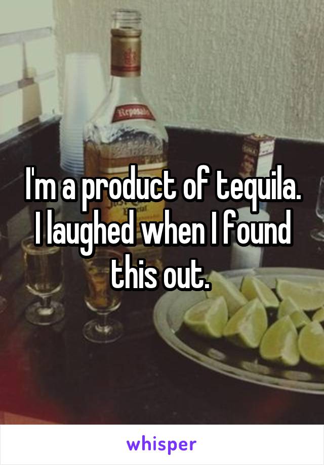 I'm a product of tequila. I laughed when I found this out. 