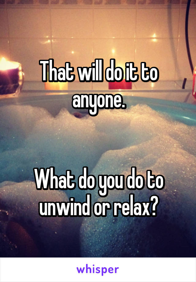 That will do it to anyone.


What do you do to unwind or relax?