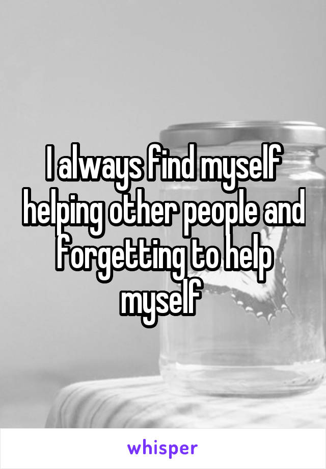 I always find myself helping other people and forgetting to help myself 