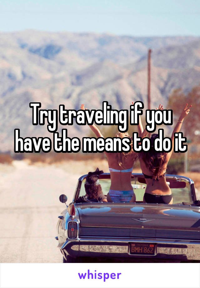 Try traveling if you have the means to do it 