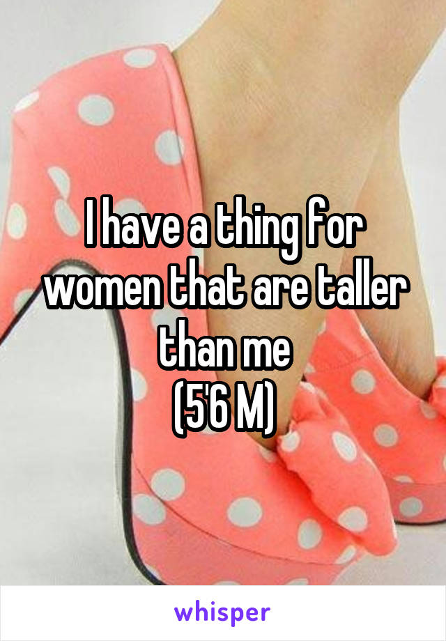 I have a thing for women that are taller than me
(5'6 M)