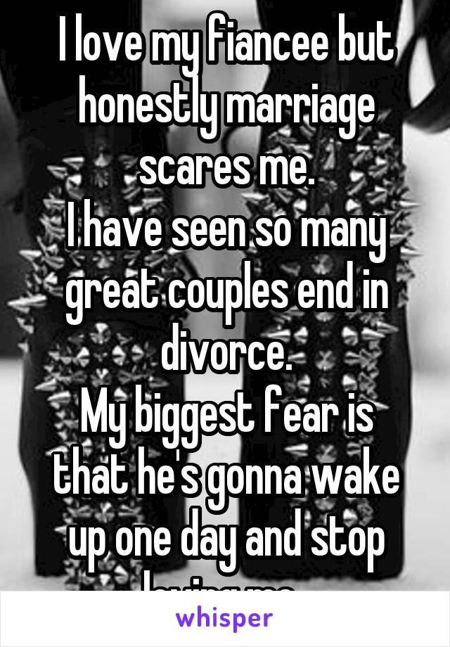 I love my fiancee but honestly marriage scares me.
I have seen so many great couples end in divorce.
My biggest fear is that he's gonna wake up one day and stop loving me. 