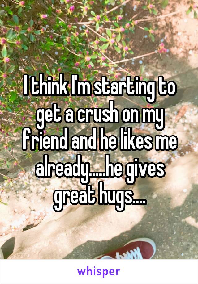 I think I'm starting to get a crush on my friend and he likes me already.....he gives great hugs....