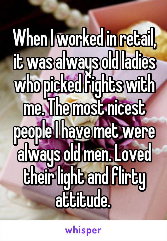 When I worked in retail, it was always old ladies who picked fights with me. The most nicest people I have met were always old men. Loved their light and flirty attitude. 