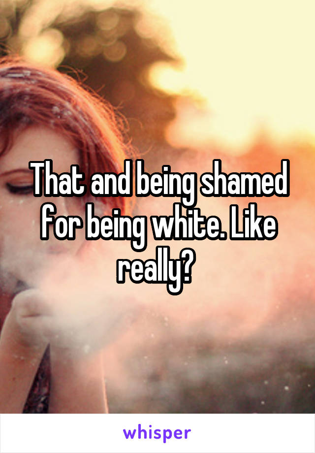 That and being shamed for being white. Like really? 