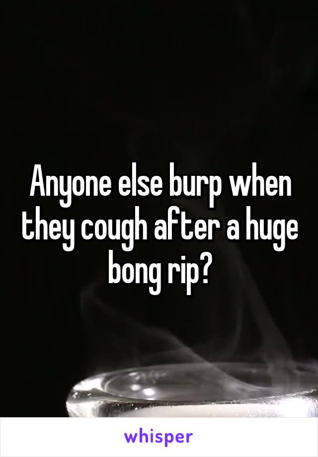 Anyone else burp when they cough after a huge bong rip?