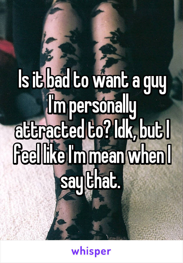 Is it bad to want a guy I'm personally attracted to? Idk, but I feel like I'm mean when I say that. 