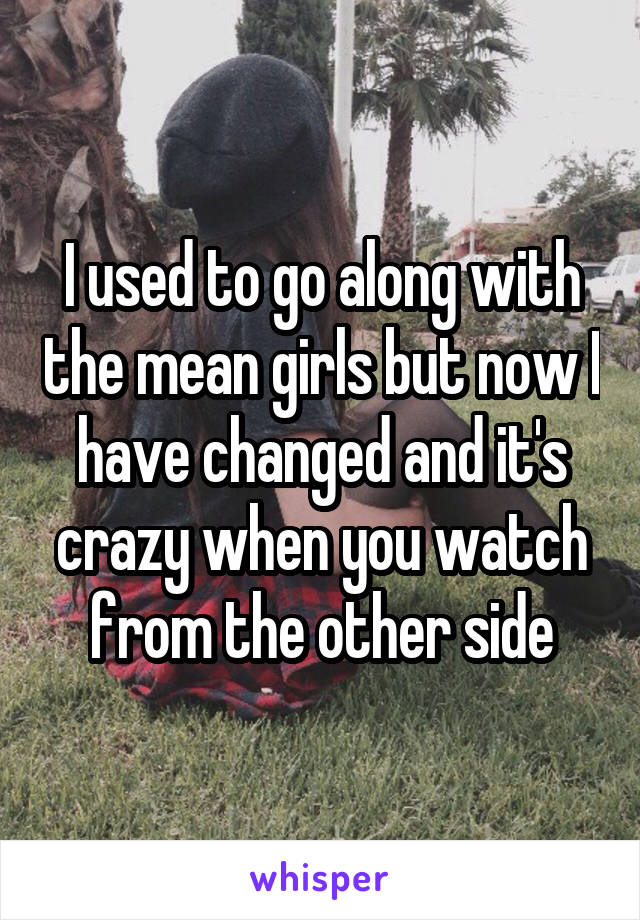 I used to go along with the mean girls but now I have changed and it's crazy when you watch from the other side