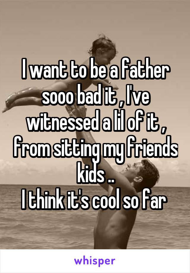 I want to be a father sooo bad it , I've witnessed a lil of it , from sitting my friends kids ..
I think it's cool so far 