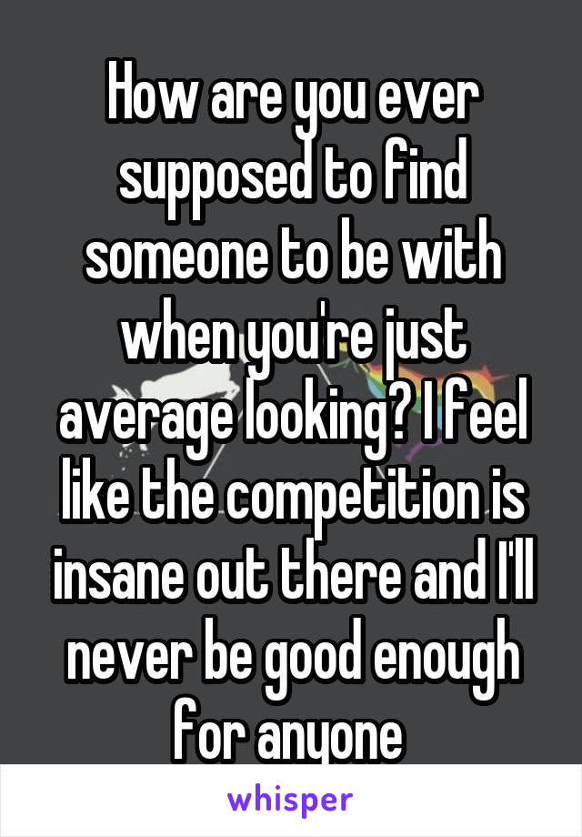 How are you ever supposed to find someone to be with when you're just average looking? I feel like the competition is insane out there and I'll never be good enough for anyone 