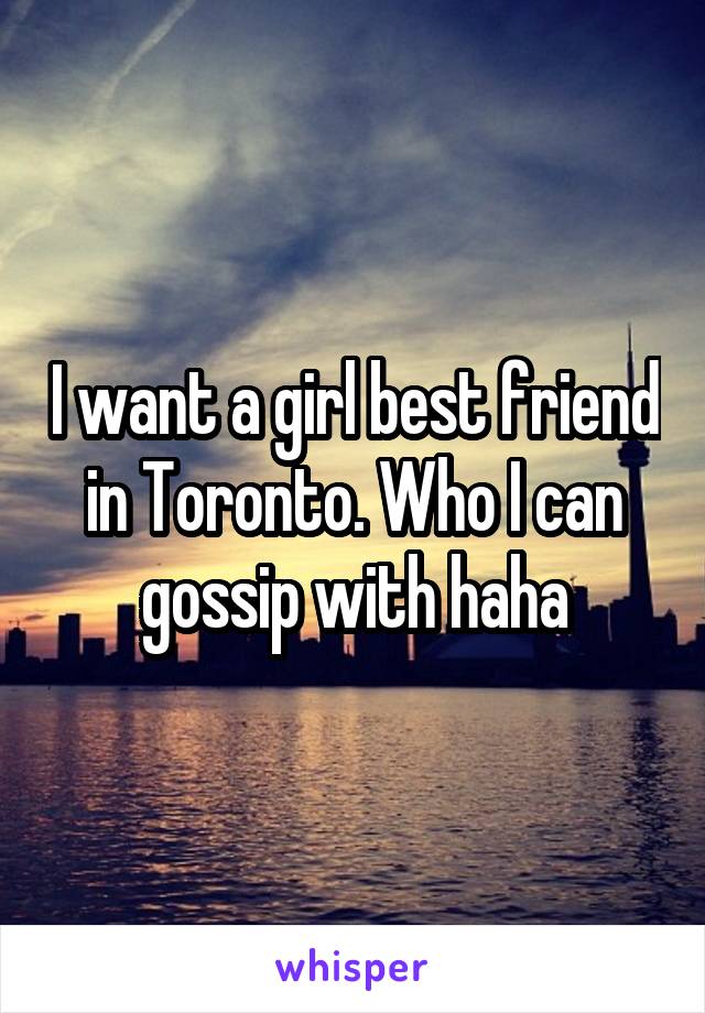 I want a girl best friend in Toronto. Who I can gossip with haha