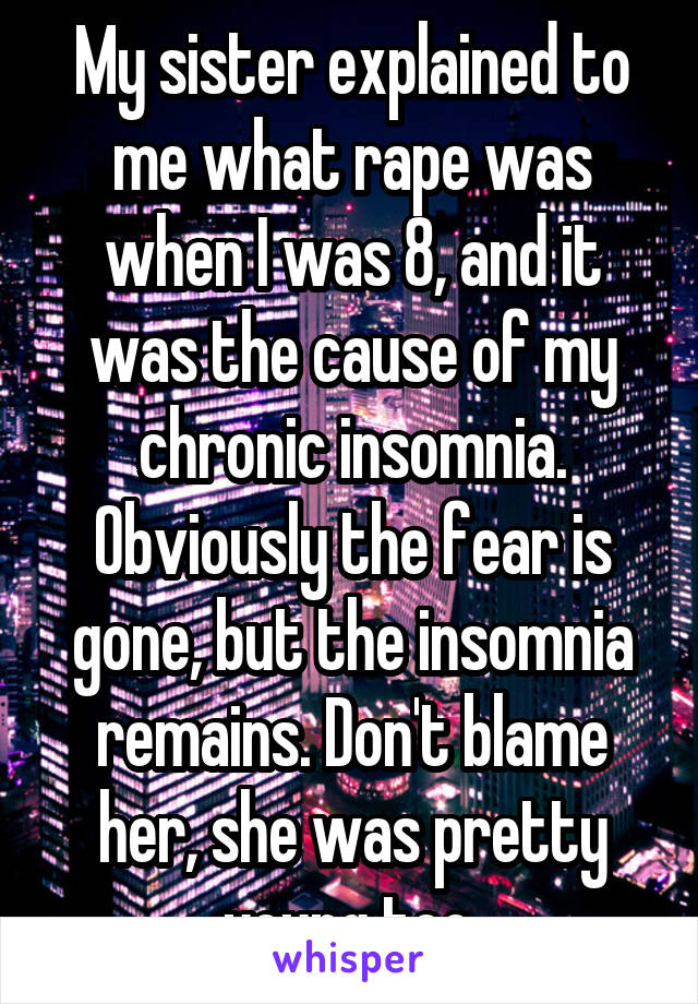 My sister explained to me what rape was when I was 8, and it was the cause of my chronic insomnia. Obviously the fear is gone, but the insomnia remains. Don't blame her, she was pretty young too.