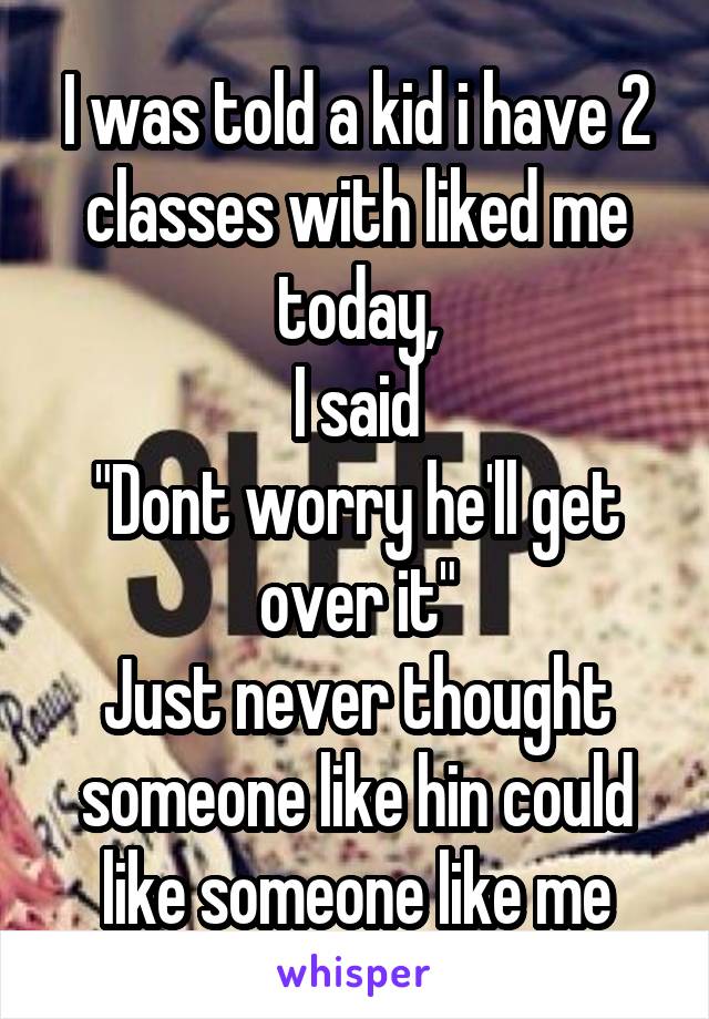 I was told a kid i have 2 classes with liked me today,
I said
"Dont worry he'll get over it"
Just never thought someone like hin could like someone like me