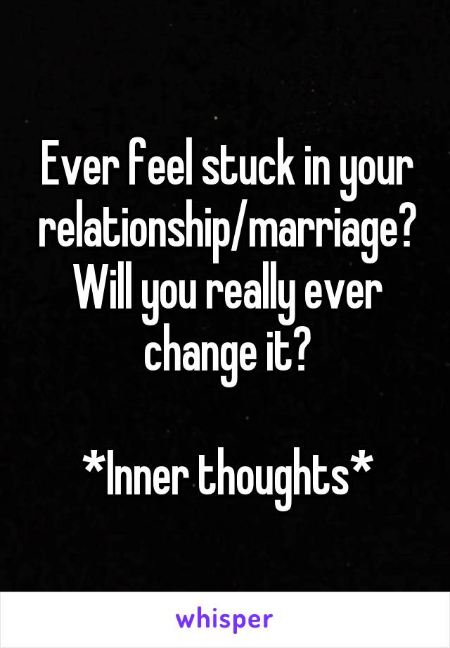 Ever feel stuck in your relationship/marriage? Will you really ever change it?

*Inner thoughts*