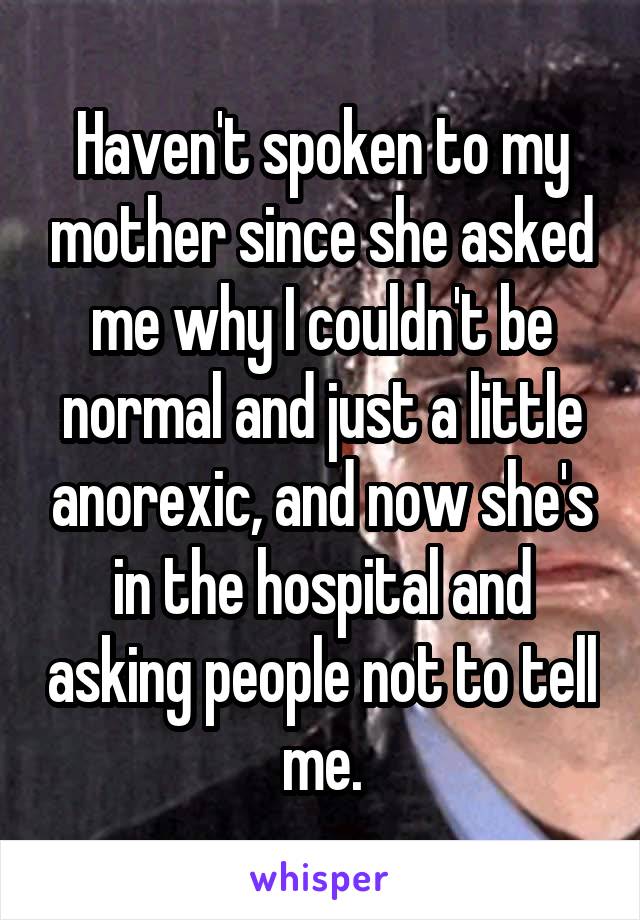 Haven't spoken to my mother since she asked me why I couldn't be normal and just a little anorexic, and now she's in the hospital and asking people not to tell me.