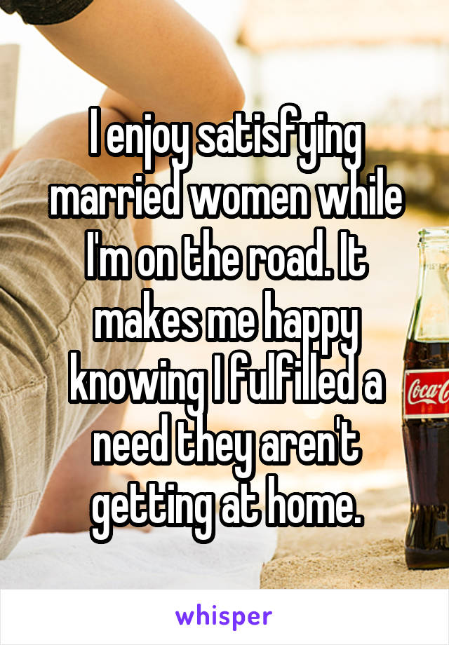 I enjoy satisfying married women while I'm on the road. It makes me happy knowing I fulfilled a need they aren't getting at home.