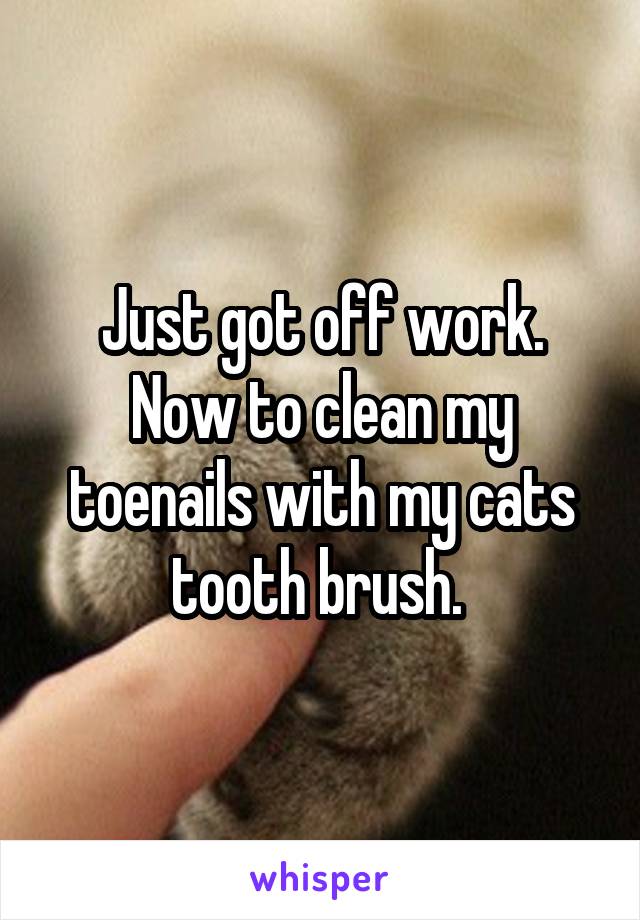 Just got off work. Now to clean my toenails with my cats tooth brush. 