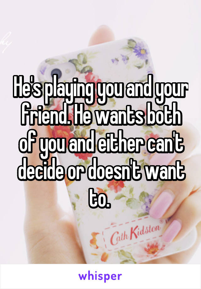 He's playing you and your friend. He wants both of you and either can't decide or doesn't want to. 