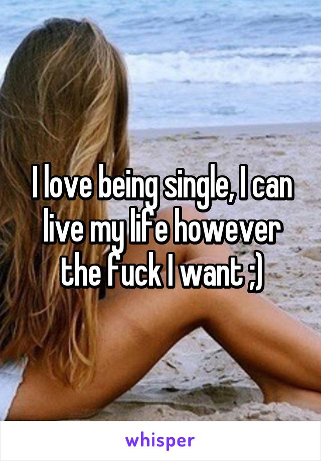 I love being single, I can live my life however the fuck I want ;)